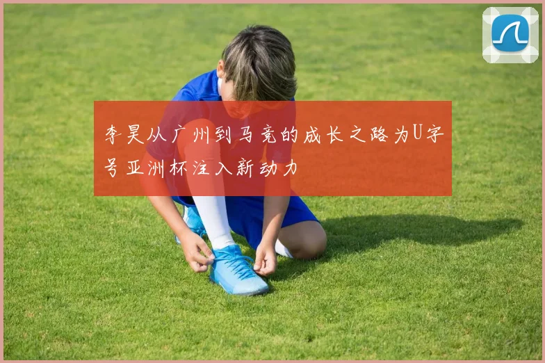 李昊从广州到马竞的成长之路为U字号亚洲杯注入新动力