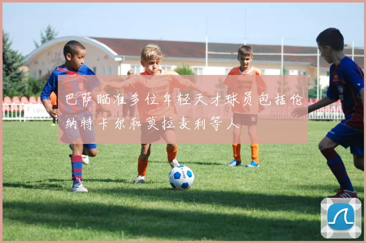 巴萨瞄准多位年轻天才球员包括伦纳特卡尔和莫拉麦利等人