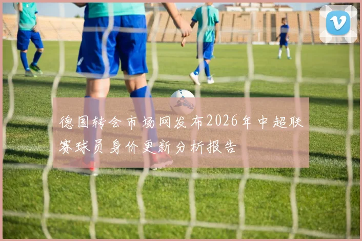 德国转会市场网发布2026年中超联赛球员身价更新分析报告