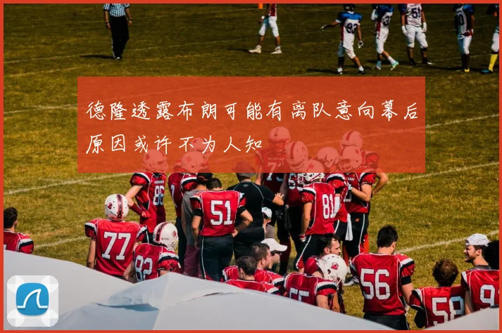 德隆透露布朗可能有离队意向幕后原因或许不为人知