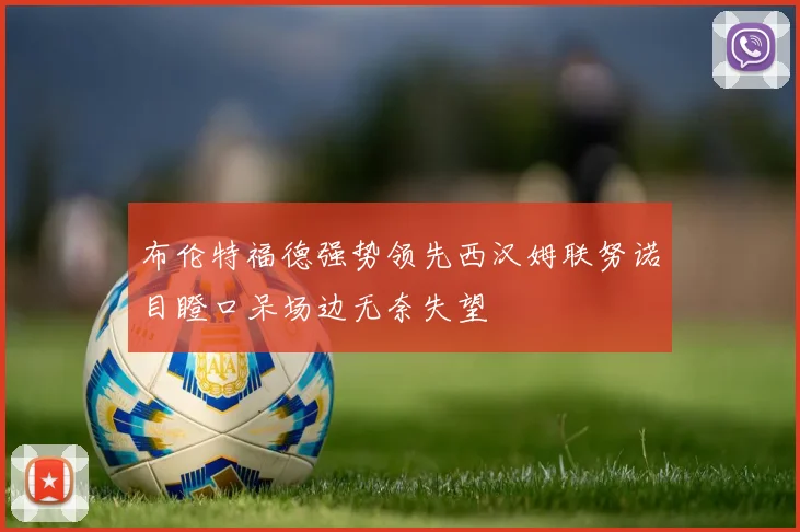 布伦特福德强势领先西汉姆联努诺目瞪口呆场边无奈失望