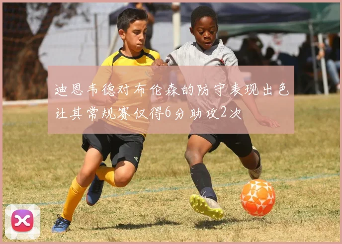 迪恩韦德对布伦森的防守表现出色让其常规赛仅得6分助攻2次