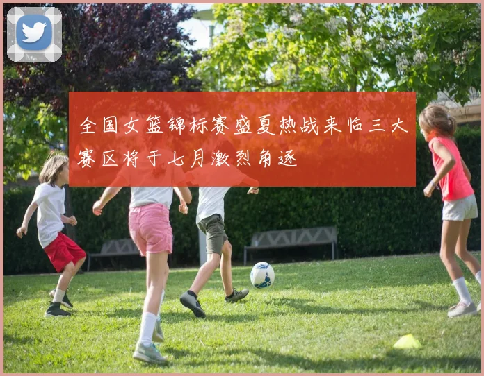 全国女篮锦标赛盛夏热战来临三大赛区将于七月激烈角逐