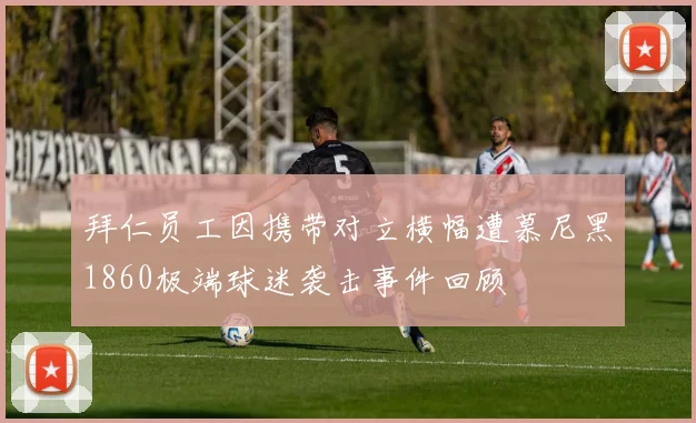 拜仁员工因携带对立横幅遭慕尼黑1860极端球迷袭击事件回顾