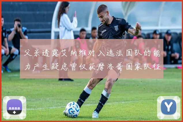 父亲透露艾纳维对入选法国队的能力产生疑虑曾仅获摩洛哥国家队征召