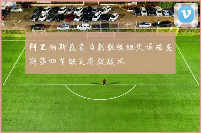 阿里纳斯直言马刺教练组失误福克斯第四节缺乏有效战术