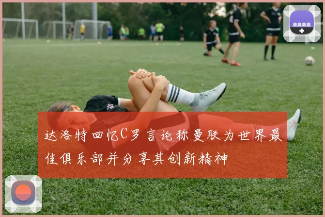 达洛特回忆C罗言论称曼联为世界最佳俱乐部并分享其创新精神