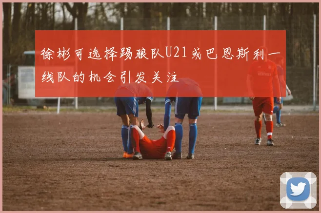 徐彬可选择踢狼队U21或巴恩斯利一线队的机会引发关注