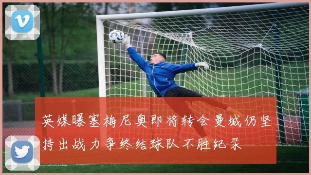英媒曝塞梅尼奥即将转会曼城仍坚持出战力争终结球队不胜纪录