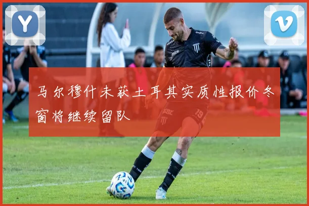 马尔穆什未获土耳其实质性报价冬窗将继续留队