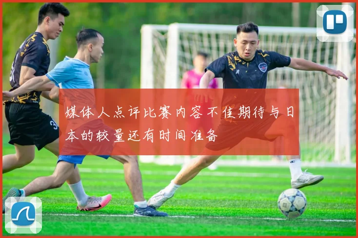 媒体人点评比赛内容不佳期待与日本的较量还有时间准备