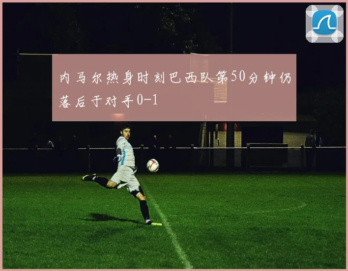 内马尔热身时刻巴西队第50分钟仍落后于对手0-1