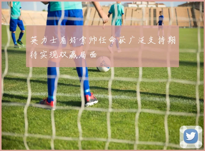 英力士看好索帅任命获广泛支持期待实现双赢局面