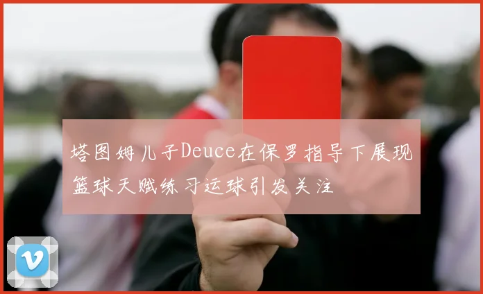 塔图姆儿子Deuce在保罗指导下展现篮球天赋练习运球引发关注