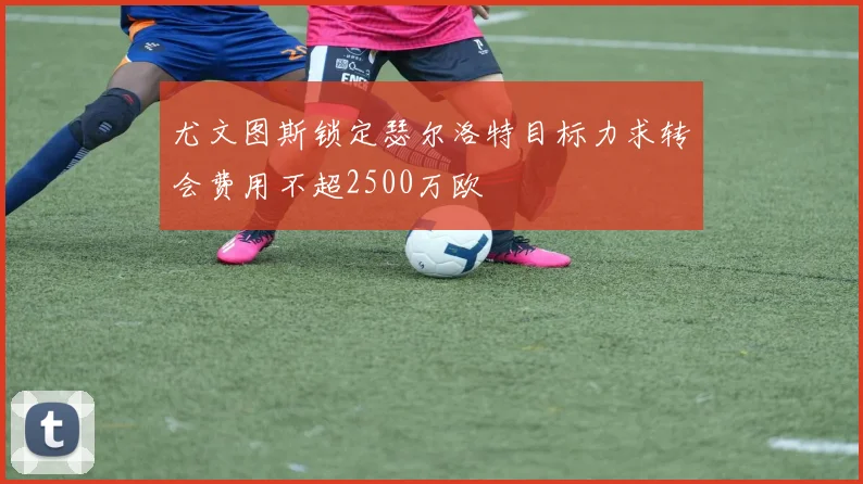 尤文图斯锁定瑟尔洛特目标力求转会费用不超2500万欧