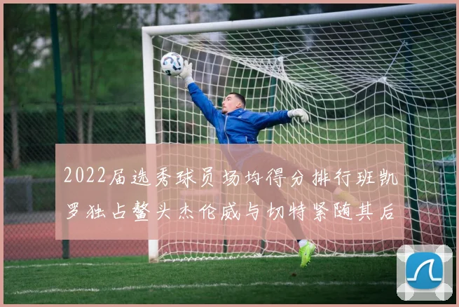 2022届选秀球员场均得分排行班凯罗独占鳌头杰伦威与切特紧随其后