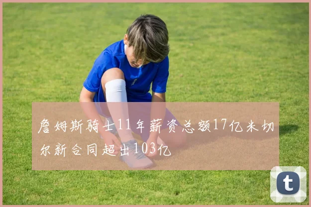 詹姆斯骑士11年薪资总额17亿米切尔新合同超出103亿