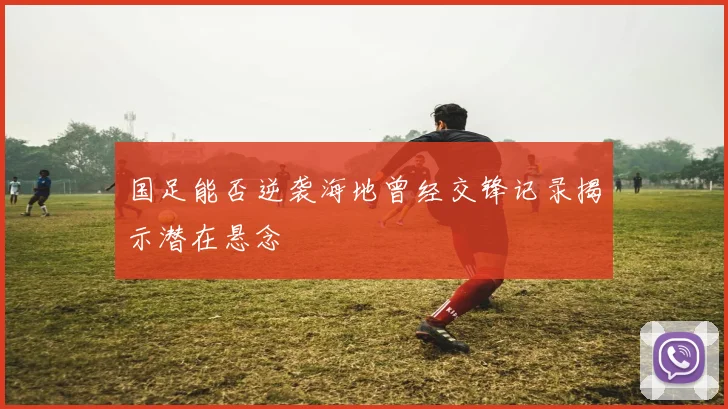 国足能否逆袭海地曾经交锋记录揭示潜在悬念