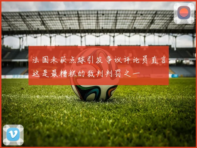 法国未获点球引发争议评论员直言这是最糟糕的裁判判罚之一