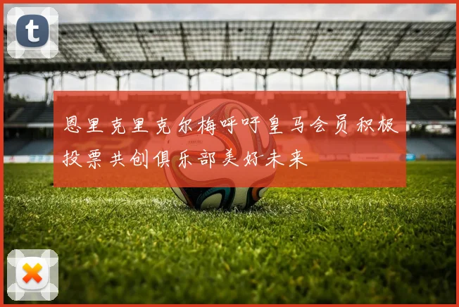 恩里克里克尔梅呼吁皇马会员积极投票共创俱乐部美好未来