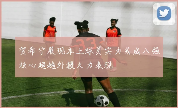 贺希宁展现本土球员实力或成八强核心超越外援火力表现