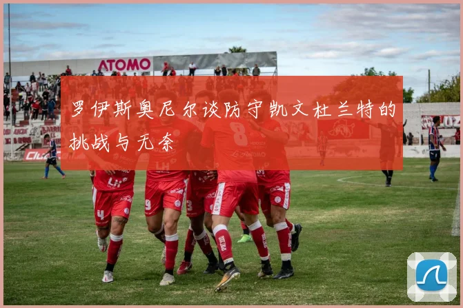 罗伊斯奥尼尔谈防守凯文杜兰特的挑战与无奈