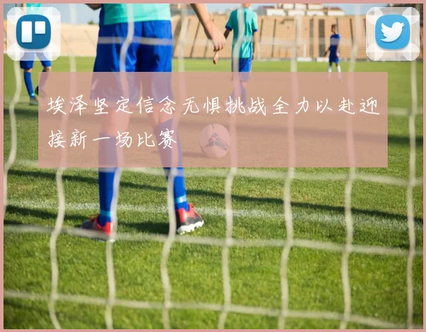 埃泽坚定信念无惧挑战全力以赴迎接新一场比赛